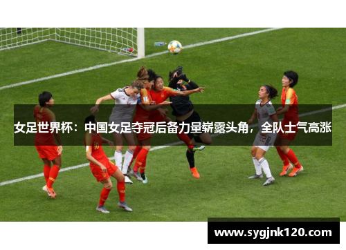 女足世界杯：中国女足夺冠后备力量崭露头角，全队士气高涨
