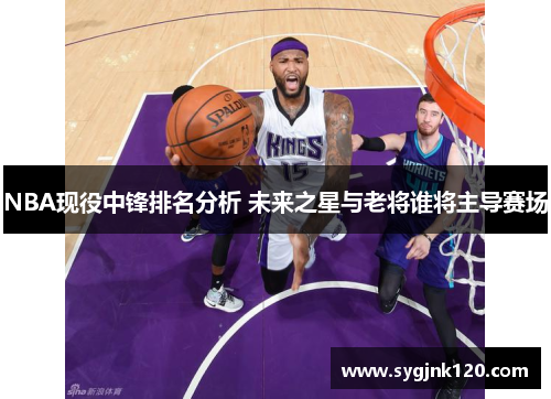 NBA现役中锋排名分析 未来之星与老将谁将主导赛场