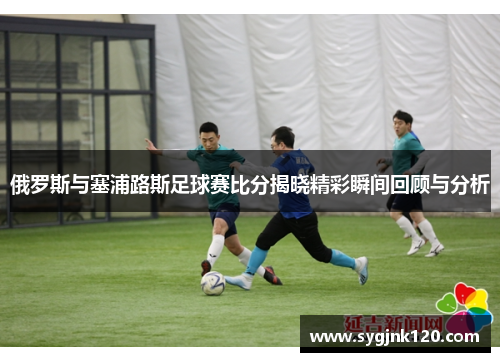 俄罗斯与塞浦路斯足球赛比分揭晓精彩瞬间回顾与分析